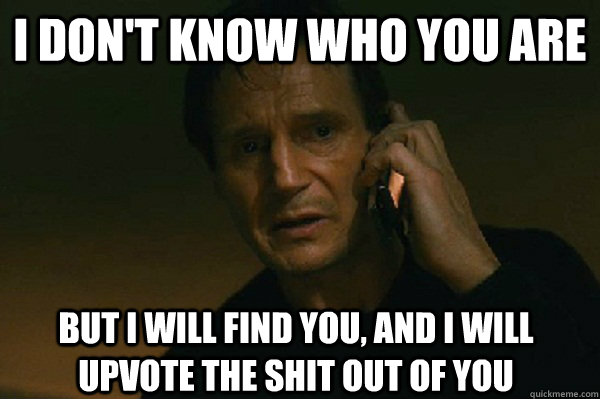 I don't know who you are But I will find you, and i will upvote the shit out of you  Liam Neeson Taken