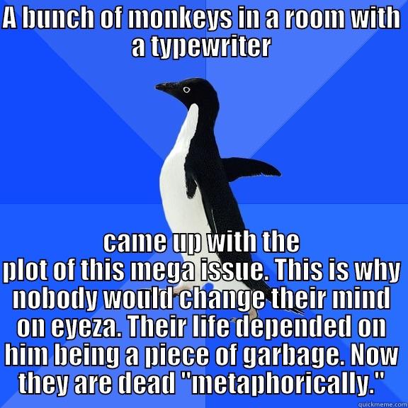 A BUNCH OF MONKEYS IN A ROOM WITH A TYPEWRITER CAME UP WITH THE PLOT OF THIS MEGA ISSUE. THIS IS WHY NOBODY WOULD CHANGE THEIR MIND ON EYEZA. THEIR LIFE DEPENDED ON HIM BEING A PIECE OF GARBAGE. NOW THEY ARE DEAD 