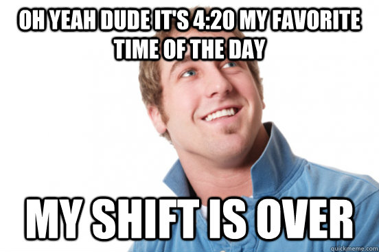 oh yeah dude it's 4:20 my favorite time of the day my shift is over  Misunderstood Douchebag