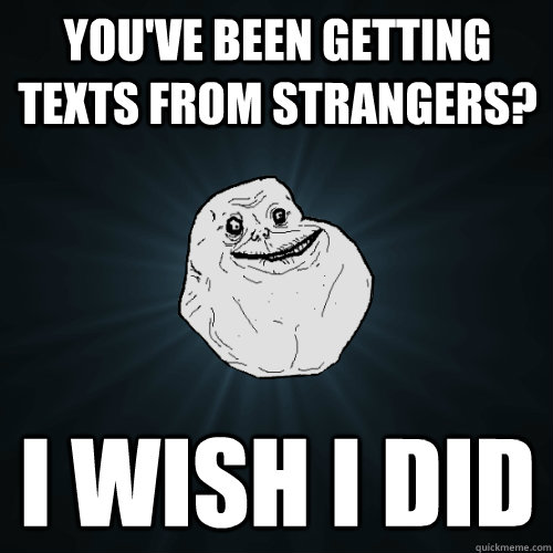 You've been getting texts from strangers? I wish I did  Forever Alone