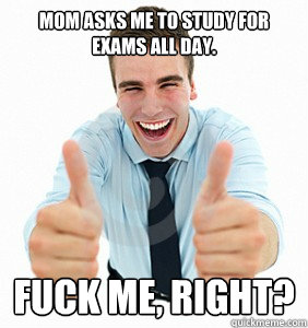 Mom asks me to study for exams all day. Fuck me, right?  fuck me right