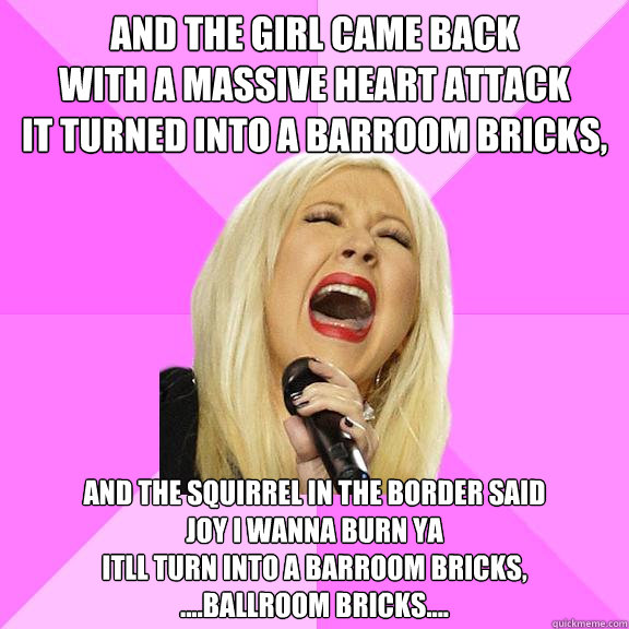 AND THE GIRL CAME BACK
WITH A MASSIVE HEART ATTACK
IT TURNED INTO A BARROOM BRICKS,
 AND THE SQUIRREL IN THE BORDER SAID
JOY I WANNA BURN YA
ITLL TURN INTO A BARROOM BRICKS,
....BALLROOM BRICKS....   Wrong Lyrics Christina
