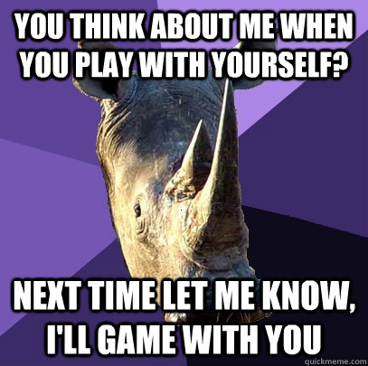 you think about me when you play with yourself? next time let me know, I'll game with you  Sexually Oblivious Rhino