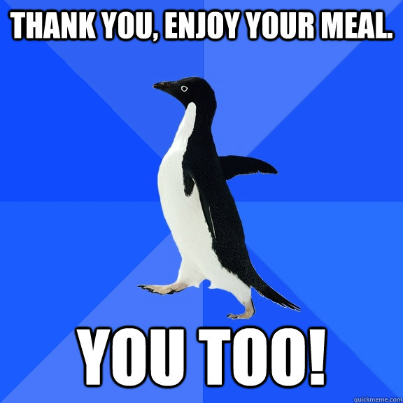 Thank you, enjoy your meal. You too!  Socially Awkward Penguin