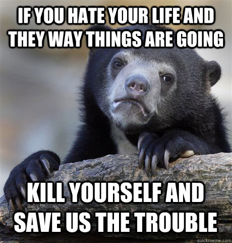 IF YOU HATE YOUR LIFE AND THEY WAY THINGS ARE GOING KILL YOURSELF AND SAVE US THE TROUBLE  Confession Bear