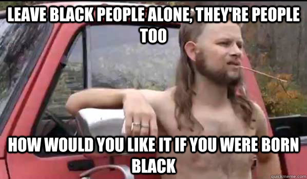 Leave black people alone, they're people too how would you like it if you were born black  Almost Politically Correct Redneck
