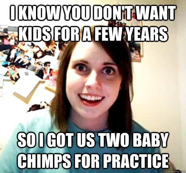 I know you don't want kids for a few years so I got us two baby chimps for practice  Overly Attached Girlfriend