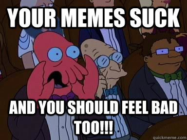 your memes suck AND YOU SHOULD FEEL BAD TOO!!!  Critical Zoidberg