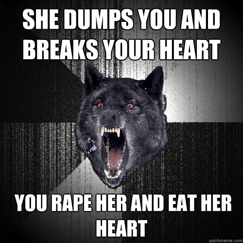 She dumps you and breaks your heart  you rape her and eat her heart  Insanity Wolf