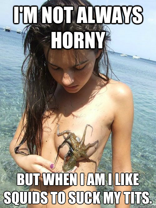 I'm not always horny  but when i am i like squids to suck my tits.   
