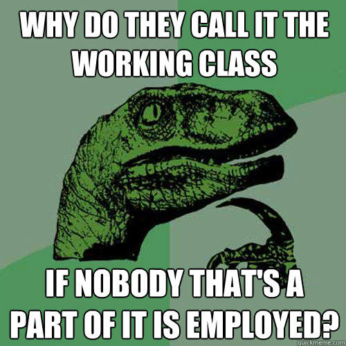 Why do they call it the working class If nobody that's a part of it is employed?  Philosoraptor