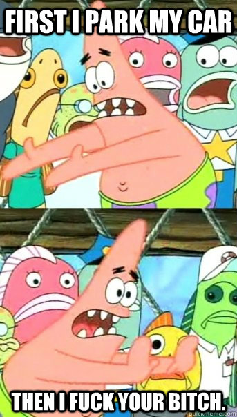 First i park my car then i fuck your bitch.  Push it somewhere else Patrick