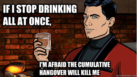 If I stop drinking all at once, I'm afraid the cumulative hangover will kill me - If I stop drinking all at once, I'm afraid the cumulative hangover will kill me  Archer