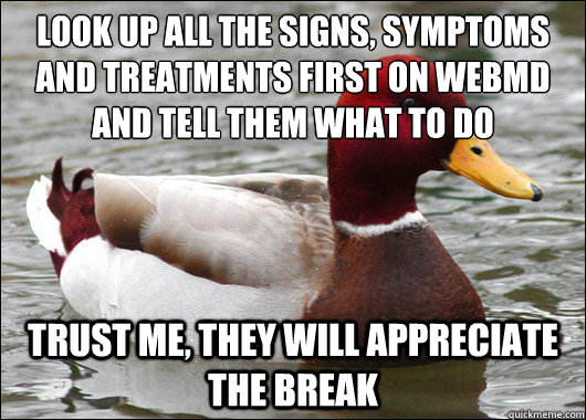 Look up all the signs, symptoms and treatments first on WebMD and tell them what to do Trust me, they will appreciate the break  Malicious Advice Mallard