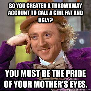 So you created a throwaway account to call a girl fat and ugly? You must be the pride of your mother's eyes. - So you created a throwaway account to call a girl fat and ugly? You must be the pride of your mother's eyes.  Condescending Wonka