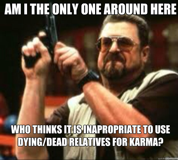 Am i the only one around here Who thinks it is inapropriate to use dying/dead Relatives for karma?  Angey Walter