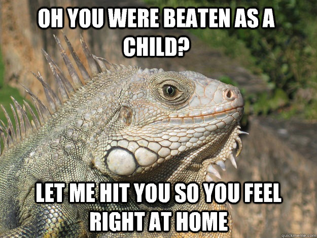 oh you were beaten as a child? let me hit you so you feel right at home  