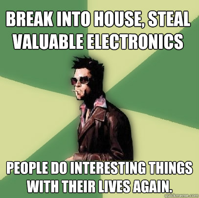 Break into house, steal valuable electronics people do interesting things with their lives again.  - Break into house, steal valuable electronics people do interesting things with their lives again.   Helpful Tyler Durden