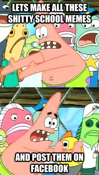 Lets make all these shitty school memes and post them on facebook  Push it somewhere else Patrick