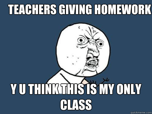 teacherS GIVING HOMEWORK Y U THINK THIS IS MY ONLY CLASS  Y U No