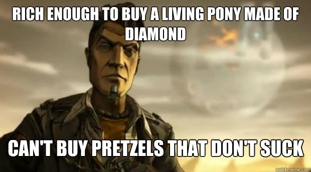 Rich enough to buy a living pony made of diamond Can't buy pretzels that don't suck  