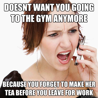 doesnt want you going to the gym anymore because you forget to make her tea before you leave for work  Annoying girlfriend