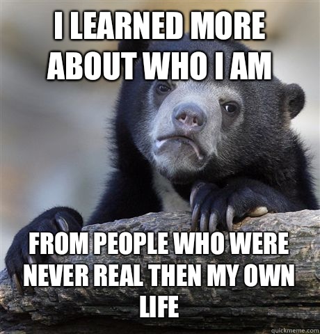 I LEARNED MORE ABOUT WHO I AM FROM PEOPLE WHO WERE NEVER REAL THEN MY OWN LIFE  Confession Bear
