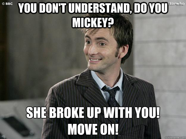 you don't understand, do you mickey? She broke up with you!
move on! - you don't understand, do you mickey? She broke up with you!
move on!  Doctor Who