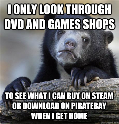 I ONLY LOOK THROUGH DVD AND GAMES SHOPS TO SEE WHAT I CAN BUY ON STEAM OR DOWNLOAD ON PIRATEBAY WHEN I GET HOME  Confession Bear