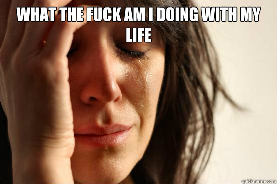 what the fuck am i doing with my life   First World Problems