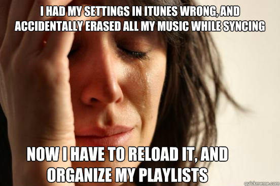 I had my settings in itunes wrong, and accidentally erased all my music while syncing now i have to reload it, and organize my playlists  First World Problems