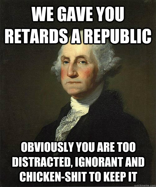 WE GAVE YOU RETARDS A REPUBLIC OBVIOUSLY YOU ARE TOO DISTRACTED, IGNORANT AND CHICKEN-SHIT TO KEEP IT  Good Guy George