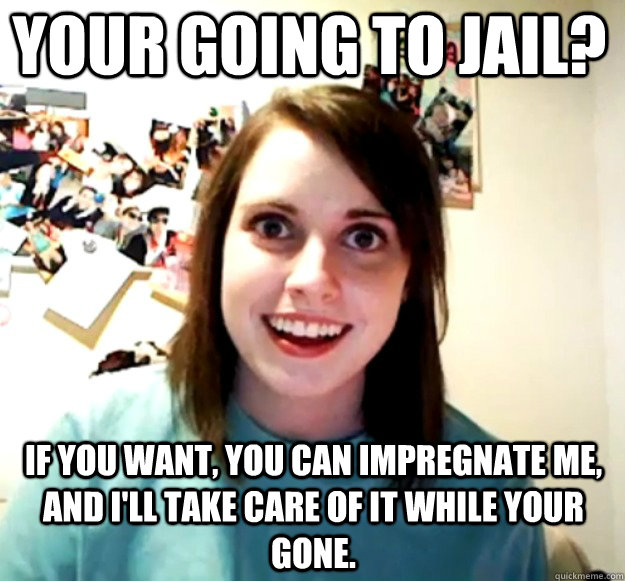 Your going to jail? if you want, you can impregnate me, and i'll take care of it while your gone.  Overly Attached Girlfriend