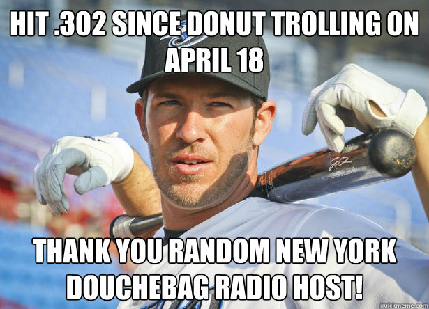 Hit .302 since Donut Trolling on april 18 thank you random new york douchebag radio host! - Hit .302 since Donut Trolling on april 18 thank you random new york douchebag radio host!  Good Guy Arencibia