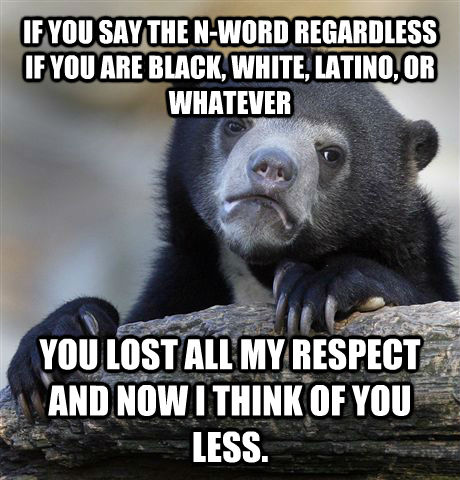IF YOU SAY THE N-WORD REGARDLESS IF YOU ARE BLACK, WHITE, LATINO, OR WHATEVER YOU LOST ALL MY RESPECT AND NOW I THINK OF YOU LESS.   Confession Bear