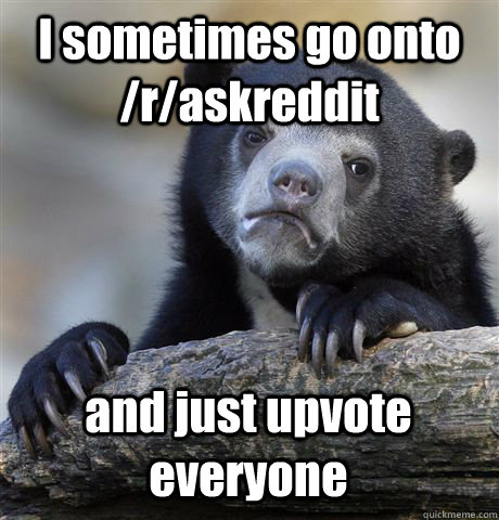 I sometimes go onto /r/askreddit and just upvote everyone  Confession Bear