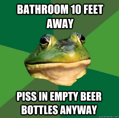 bathroom 10 feet away piss in empty beer bottles anyway  Foul Bachelor Frog