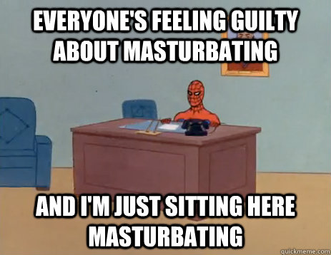 Everyone's feeling guilty about masturbating and i'm just sitting here masturbating  