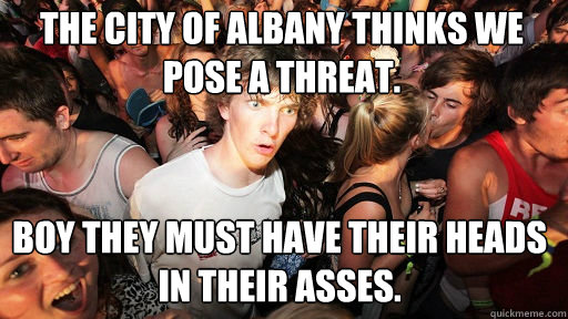 The City of Albany thinks we pose a threat.  Boy they must have their heads in their asses.  Sudden Clarity Clarence
