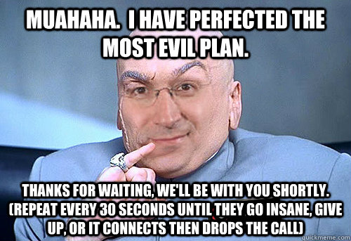 Muahaha.  I have perfected the most evil plan. Thanks for waiting, we'll be with you shortly.  (repeat every 30 seconds until they go insane, give up, or it connects then drops the call) - Muahaha.  I have perfected the most evil plan. Thanks for waiting, we'll be with you shortly.  (repeat every 30 seconds until they go insane, give up, or it connects then drops the call)  Evil Tech Support