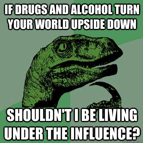if drugs and alcohol turn your world upside down shouldn't I be living under the influence?  Philosoraptor