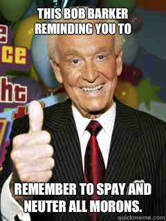 This Bob Barker reminding you to Remember to spay and neuter all morons.  