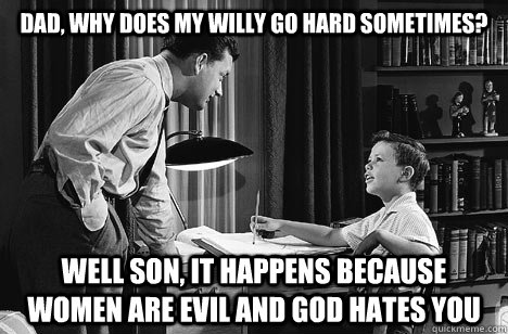 Dad, why does my willy go hard sometimes? Well son, it happens because women are evil and god hates you  Father and Son