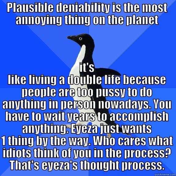 PLAUSIBLE DENIABILITY IS THE MOST ANNOYING THING ON THE PLANET IT'S LIKE LIVING A DOUBLE LIFE BECAUSE PEOPLE ARE TOO PUSSY TO DO ANYTHING IN PERSON NOWADAYS. YOU HAVE TO WAIT YEARS TO ACCOMPLISH ANYTHING. EYEZA JUST WANTS 1 THING BY THE WAY. WHO CARES WHAT IDIOTS THINK OF YOU IN THE PROCESS? THAT'S EYEZA'S THOUGHT PR Socially Awkward Penguin