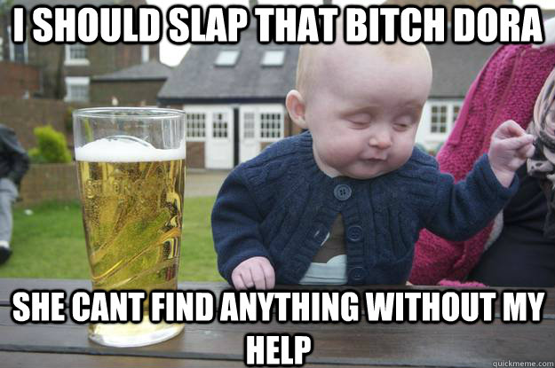 i should slap that bitch dora she cant find anything without my help  drunk baby