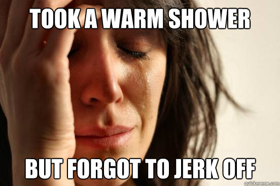 Took a warm shower but Forgot to jerk off   First World Problems