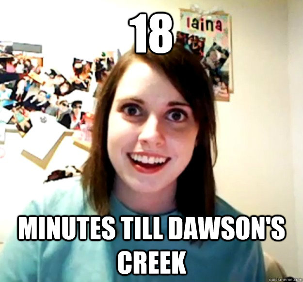 18 minutes till dawson's creek  Overly Attached Girlfriend