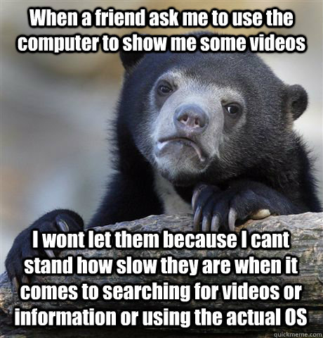 When a friend ask me to use the computer to show me some videos I wont let them because I cant stand how slow they are when it comes to searching for videos or information or using the actual OS  Confession Bear