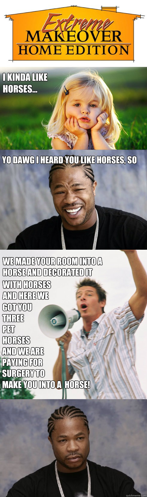 I kinda like horses... yo dawg i heard you like horses, so we made your room into a horse and decorated it with horses and here we got you three pet horses and we are paying for surgery to make you into a  horse! make you into a  horse! - I kinda like horses... yo dawg i heard you like horses, so we made your room into a horse and decorated it with horses and here we got you three pet horses and we are paying for surgery to make you into a  horse! make you into a  horse!  Extreme Takeover