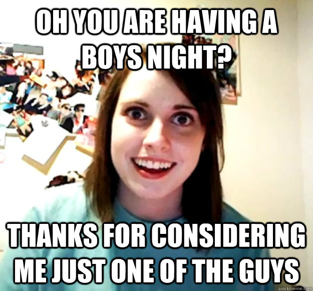 Oh you are having a boys night? Thanks for considering me just one of the guys  Overly Attached Girlfriend